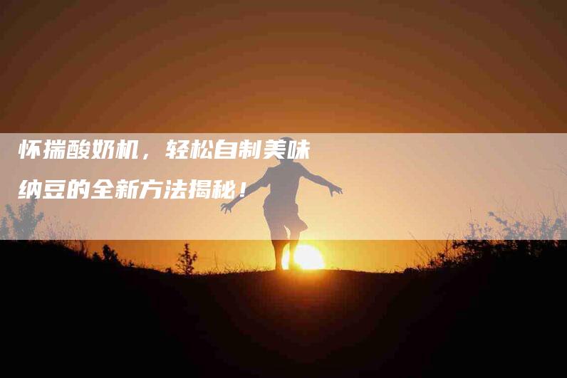 怀揣酸奶机，轻松自制美味纳豆的全新方法揭秘！-住家保姆月嫂服务_家政保洁钟点工家政服务_速上门月嫂网首页