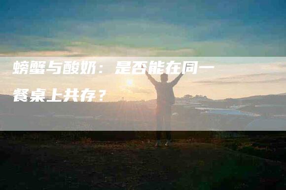 螃蟹与酸奶：是否能在同一餐桌上共存？-住家保姆月嫂服务_家政保洁钟点工家政服务_速上门月嫂网首页