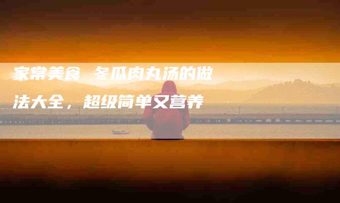 家常美食 冬瓜肉丸汤的做法大全，超级简单又营养-住家保姆月嫂服务_家政保洁钟点工家政服务_速上门月嫂网首页