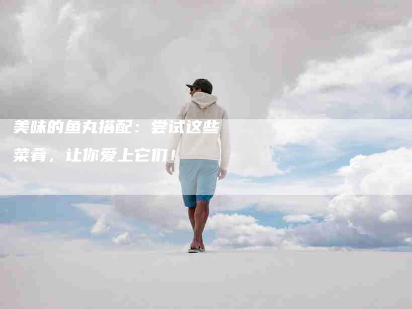 美味的鱼丸搭配：尝试这些菜肴，让你爱上它们！-住家保姆月嫂服务_家政保洁钟点工家政服务_速上门月嫂网首页