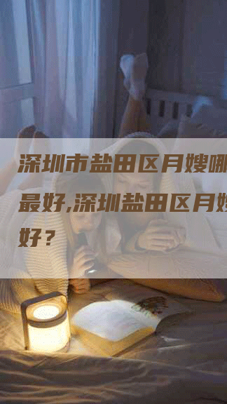 深圳市盐田区月嫂哪个公司最好,深圳盐田区月嫂哪家好？
