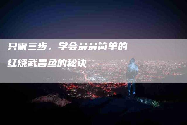 只需三步，学会最最简单的红烧武昌鱼的秘诀