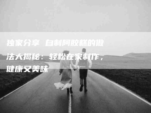 独家分享 自制阿胶糕的做法大揭秘：轻松在家制作，健康又美味-住家保姆月嫂服务_家政保洁钟点工家政服务_速上门月嫂网首页