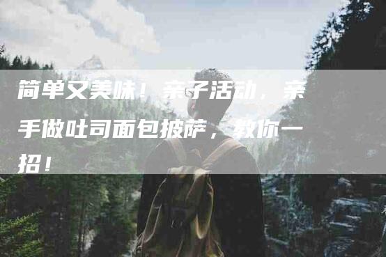 简单又美味!亲子活动,亲手做吐司面包披萨,教你一招!-住家保姆月嫂服务_家政保洁钟点工家政服务_速上门月嫂网首页