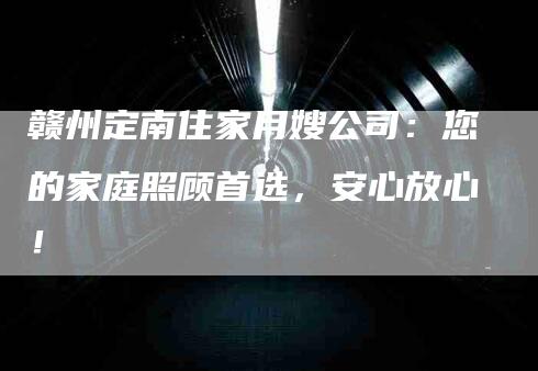 赣州定南住家月嫂公司：您的家庭照顾首选，安心放心！