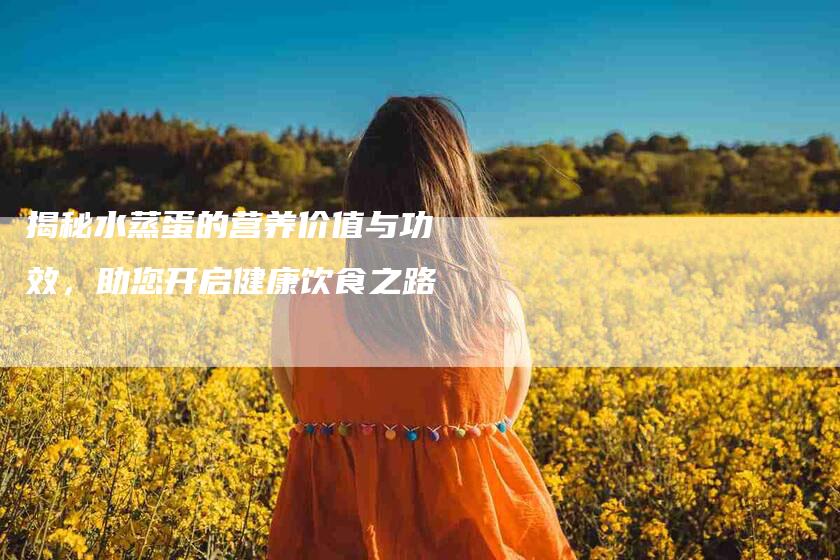 揭秘水蒸蛋的营养价值与功效，助您开启健康饮食之路-住家保姆月嫂服务_家政保洁钟点工家政服务_速上门月嫂网首页