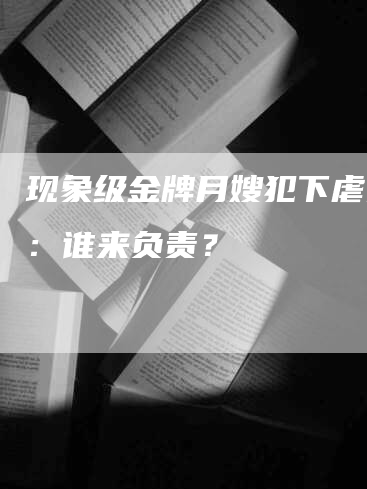 现象级金牌月嫂犯下虐婴案：谁来负责？