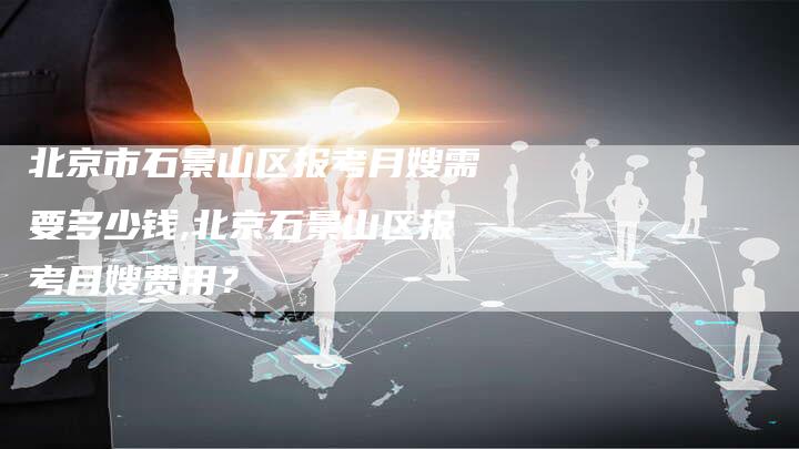 北京市石景山区报考月嫂需要多少钱,北京石景山区报考月嫂费用？