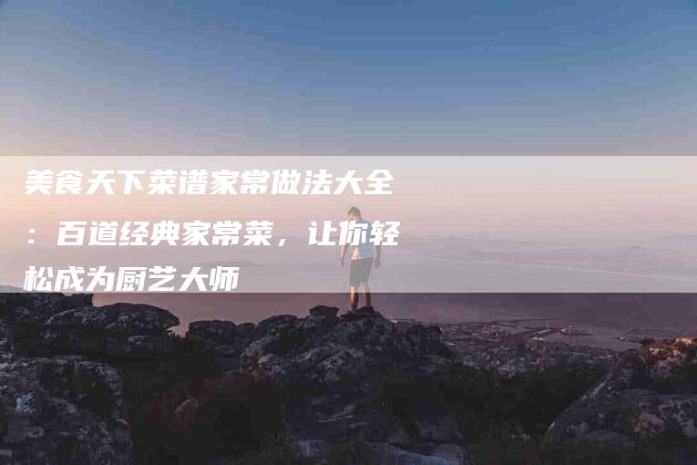 美食天下菜谱家常做法大全：百道经典家常菜，让你轻松成为厨艺大师
