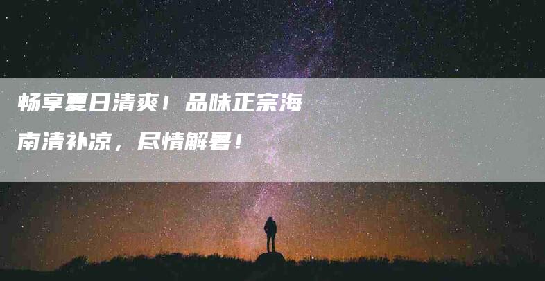 畅享夏日清爽！品味正宗海南清补凉，尽情解暑！-住家保姆月嫂服务_家政保洁钟点工家政服务_速上门月嫂网首页