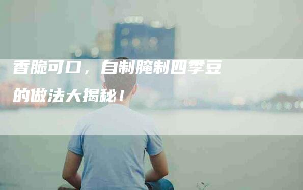 香脆可口，自制腌制四季豆的做法大揭秘！
