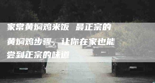 家常黄焖鸡米饭 最正宗的黄焖鸡步骤，让你在家也能尝到正宗的味道-住家保姆月嫂服务_家政保洁钟点工家政服务_速上门月嫂网首页