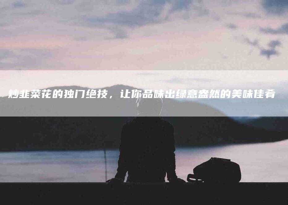 炒韭菜花的独门绝技，让你品味出绿意盎然的美味佳肴-住家保姆月嫂服务_家政保洁钟点工家政服务_速上门月嫂网首页