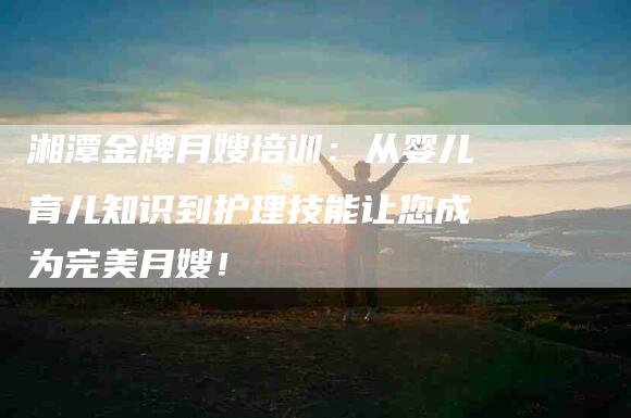 湘潭金牌月嫂培训：从婴儿育儿知识到护理技能让您成为完美月嫂！-住家保姆月嫂服务_家政保洁钟点工家政服务_速上门月嫂网首页