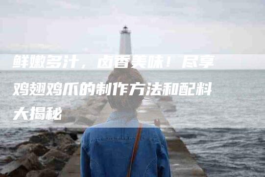 鲜嫩多汁，卤香美味！尽享鸡翅鸡爪的制作方法和配料大揭秘
