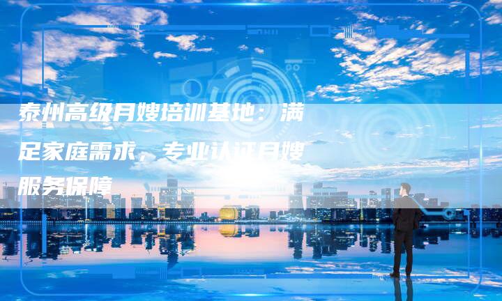 泰州高级月嫂培训基地：满足家庭需求，专业认证月嫂服务保障-住家保姆月嫂服务_家政保洁钟点工家政服务_速上门月嫂网首页