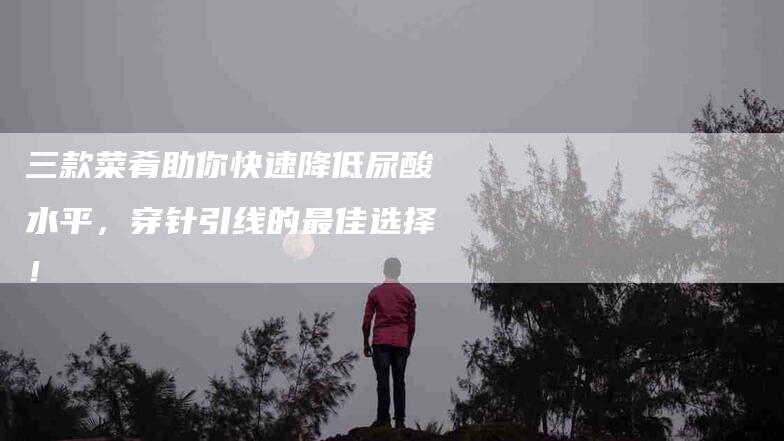 三款菜肴助你快速降低尿酸水平，穿针引线的最佳选择！-住家保姆月嫂服务_家政保洁钟点工家政服务_速上门月嫂网首页