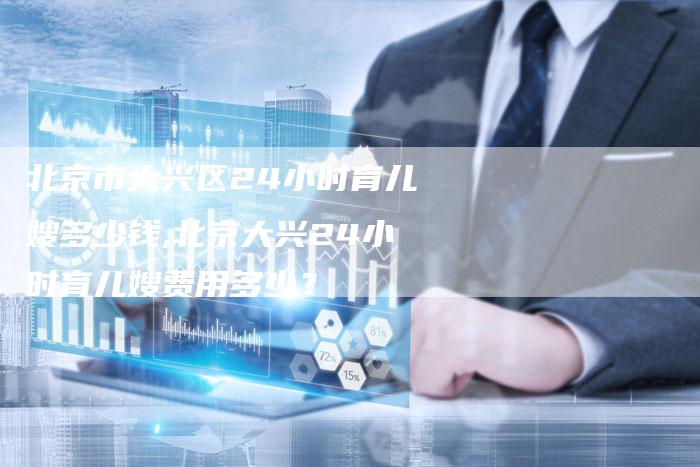北京市大兴区24小时育儿嫂多少钱,北京大兴24小时育儿嫂费用多少？