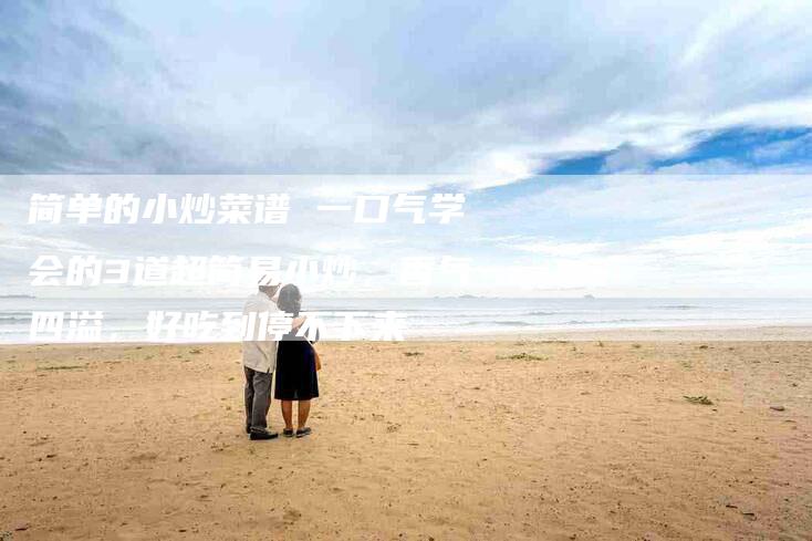 简单的小炒菜谱 一口气学会的3道超简易小炒，香气四溢，好吃到停不下来-住家保姆月嫂服务_家政保洁钟点工家政服务_速上门月嫂网首页