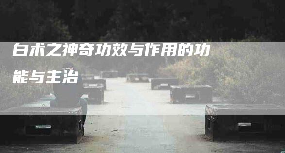 白术之神奇功效与作用的功能与主治