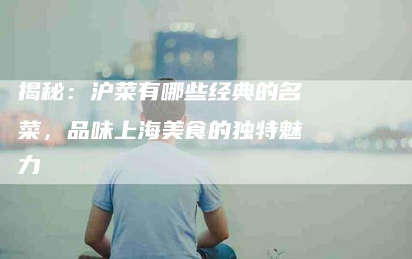 揭秘：沪菜有哪些经典的名菜，品味上海美食的独特魅力-住家保姆月嫂服务_家政保洁钟点工家政服务_速上门月嫂网首页