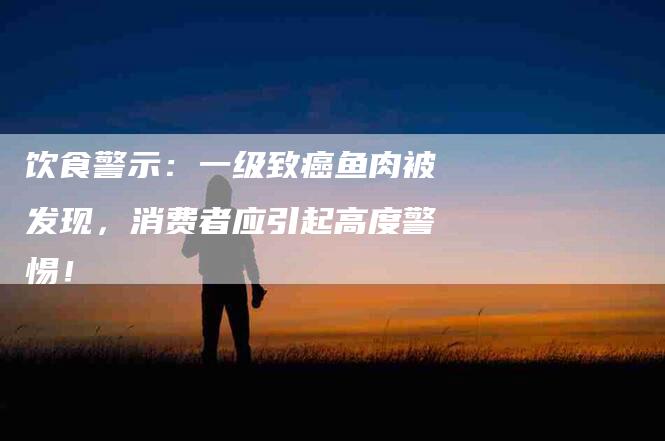 饮食警示：一级致癌鱼肉被发现，消费者应引起高度警惕！-住家保姆月嫂服务_家政保洁钟点工家政服务_速上门月嫂网首页