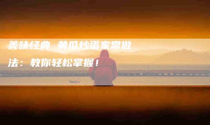 美味经典 黄瓜炒蛋家常做法：教你轻松掌握！