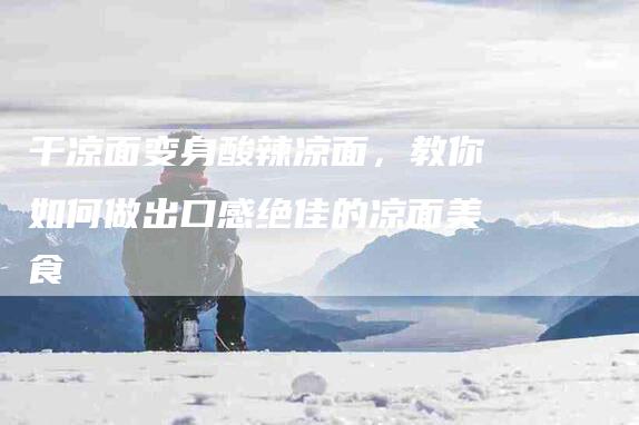 干凉面变身酸辣凉面，教你如何做出口感绝佳的凉面美食