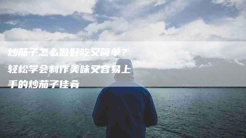 炒茄子怎么做好吃又简单？轻松学会制作美味又容易上手的炒茄子佳肴