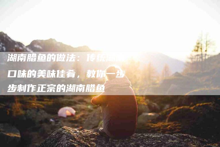 湖南腊鱼的做法：传统湖南口味的美味佳肴，教你一步步制作正宗的湖南腊鱼