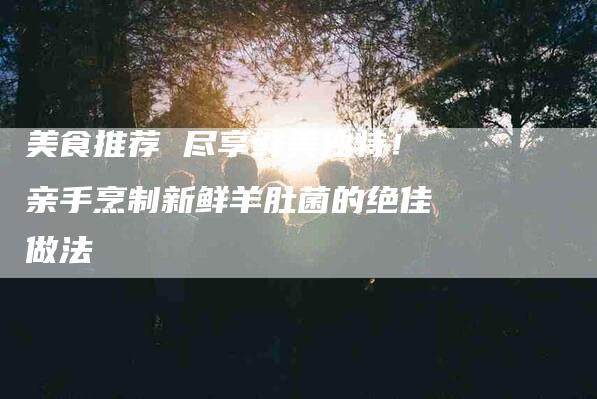 美食推荐 尽享鲜美独特！亲手烹制新鲜羊肚菌的绝佳做法