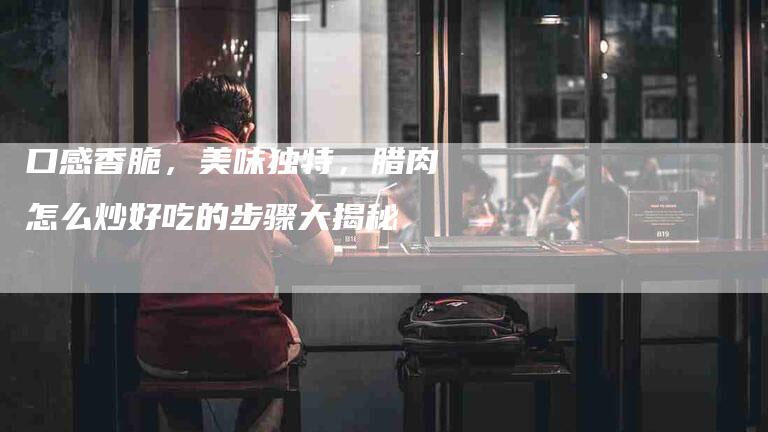 口感香脆，美味独特，腊肉怎么炒好吃的步骤大揭秘