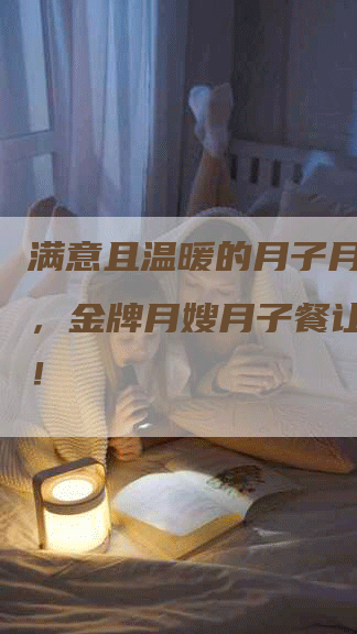满意且温暖的月子月嫂服务，金牌月嫂月子餐让您放心！