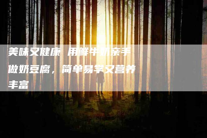 美味又健康 用鲜牛奶亲手做奶豆腐，简单易学又营养丰富-住家保姆月嫂服务_家政保洁钟点工家政服务_速上门月嫂网首页