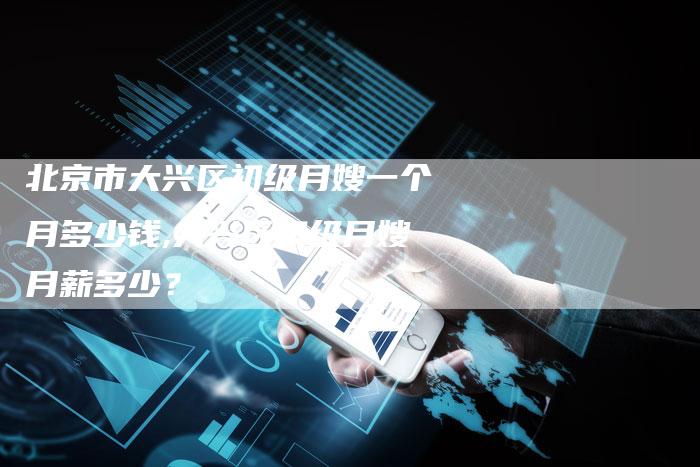 北京市大兴区初级月嫂一个月多少钱,大兴区初级月嫂月薪多少？
