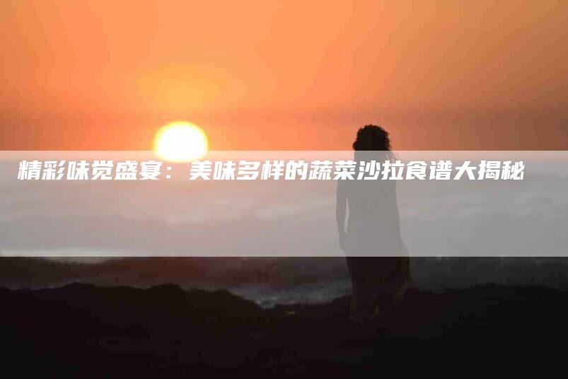 精彩味觉盛宴：美味多样的蔬菜沙拉食谱大揭秘-住家保姆月嫂服务_家政保洁钟点工家政服务_速上门月嫂网首页