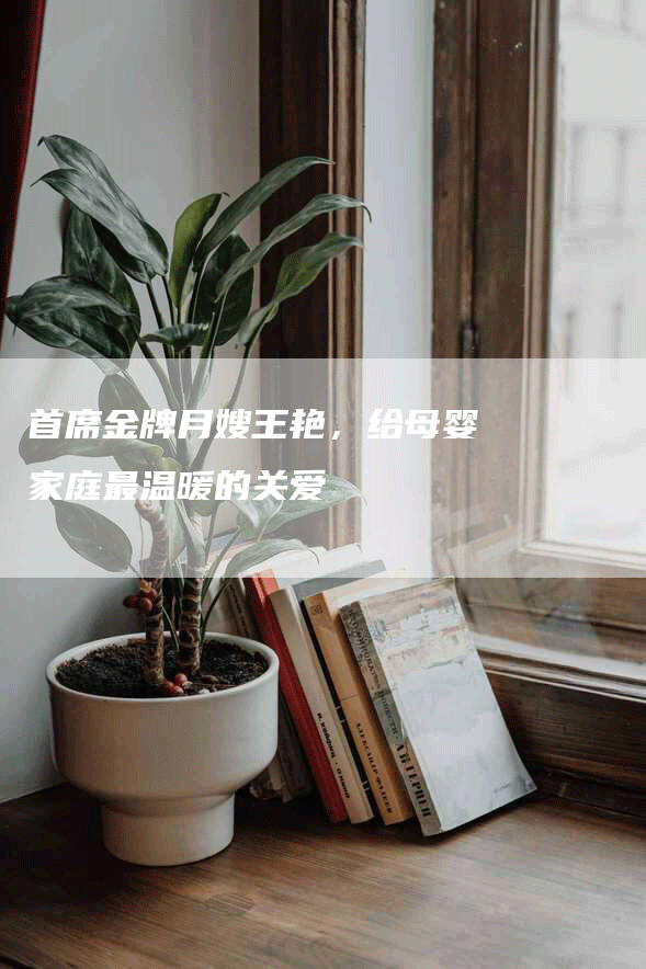 首席金牌月嫂王艳，给母婴家庭最温暖的关爱-速上门月嫂网