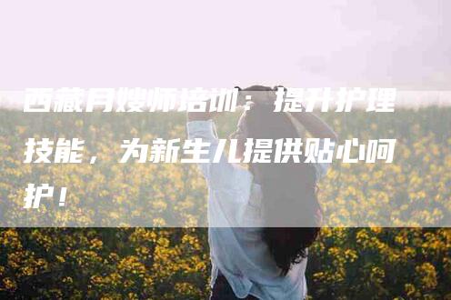 西藏月嫂师培训：提升护理技能，为新生儿提供贴心呵护！-住家保姆月嫂服务_家政保洁钟点工家政服务_速上门月嫂网首页