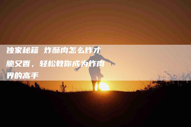 独家秘籍 炸酥肉怎么炸才脆又香，轻松教你成为炸肉界的高手-住家保姆月嫂服务_家政保洁钟点工家政服务_速上门月嫂网首页