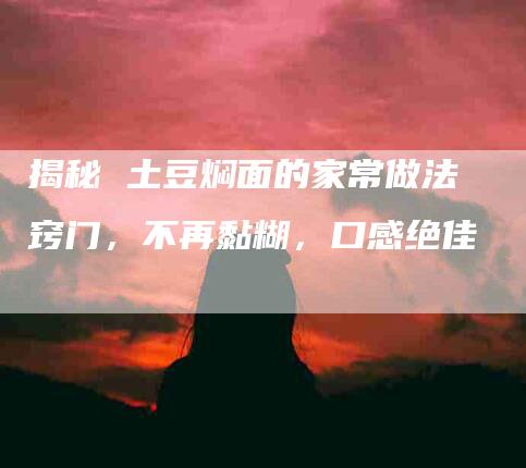 揭秘 土豆焖面的家常做法窍门，不再黏糊，口感绝佳