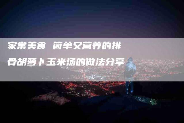 家常美食 简单又营养的排骨胡萝卜玉米汤的做法分享