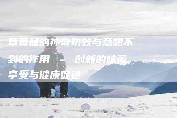 草莓酱的神奇功效与意想不到的作用 – 创新的味蕾享受与健康促进-住家保姆月嫂服务_家政保洁钟点工家政服务_速上门月嫂网首页