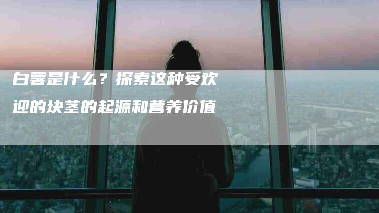 白薯是什么？探索这种受欢迎的块茎的起源和营养价值-住家保姆月嫂服务_家政保洁钟点工家政服务_速上门月嫂网首页