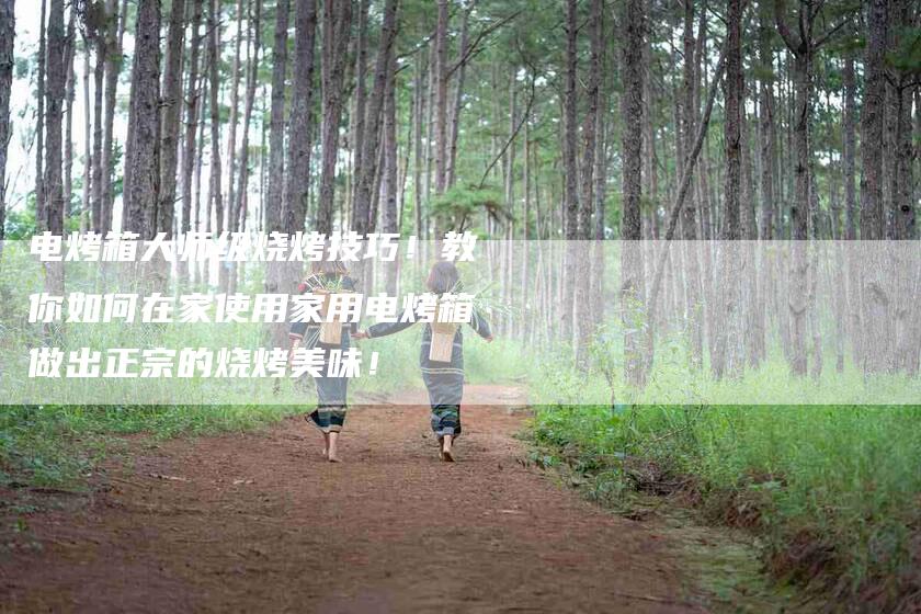 电烤箱大师级烧烤技巧！教你如何在家使用家用电烤箱做出正宗的烧烤美味！-住家保姆月嫂服务_家政保洁钟点工家政服务_速上门月嫂网首页
