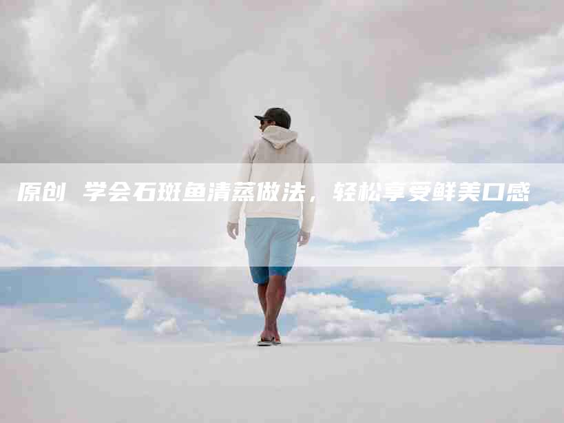 原创 学会石斑鱼清蒸做法，轻松享受鲜美口感-住家保姆月嫂服务_家政保洁钟点工家政服务_速上门月嫂网首页