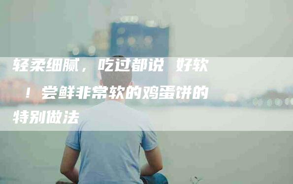轻柔细腻，吃过都说 好软 ！尝鲜非常软的鸡蛋饼的特别做法-住家保姆月嫂服务_家政保洁钟点工家政服务_速上门月嫂网首页