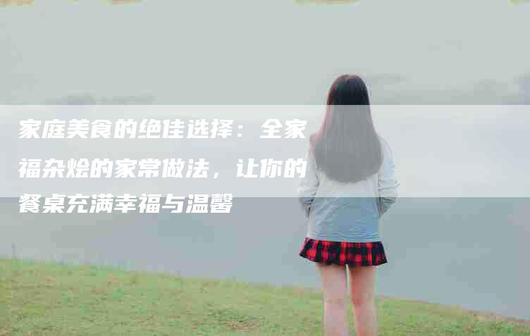 家庭美食的绝佳选择：全家福杂烩的家常做法，让你的餐桌充满幸福与温馨-住家保姆月嫂服务_家政保洁钟点工家政服务_速上门月嫂网首页