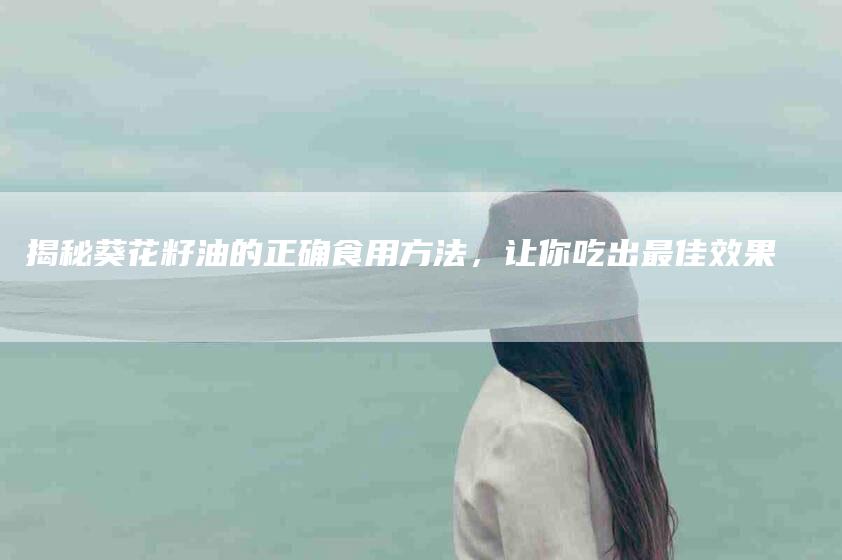 揭秘葵花籽油的正确食用方法，让你吃出最佳效果-住家保姆月嫂服务_家政保洁钟点工家政服务_速上门月嫂网首页