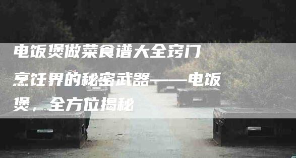 电饭煲做菜食谱大全窍门 烹饪界的秘密武器——电饭煲，全方位揭秘