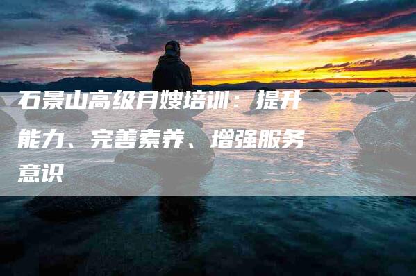 石景山高级月嫂培训：提升能力、完善素养、增强服务意识-住家保姆月嫂服务_家政保洁钟点工家政服务_速上门月嫂网首页